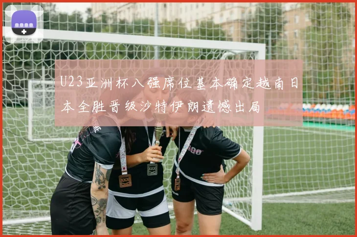U23亚洲杯八强席位基本确定越南日本全胜晋级沙特伊朗遗憾出局