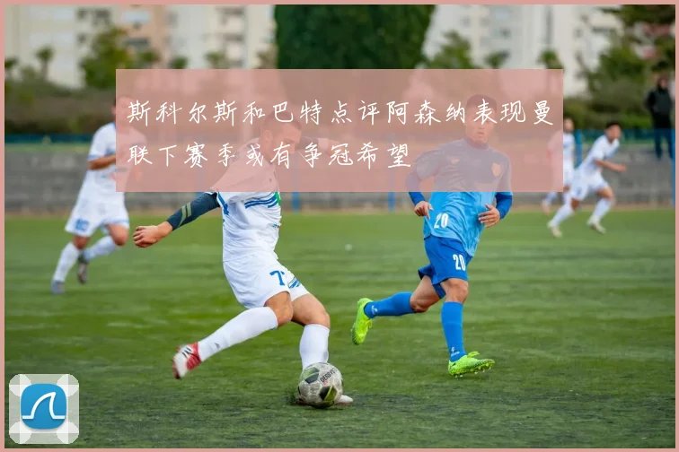 斯科尔斯和巴特点评阿森纳表现曼联下赛季或有争冠希望