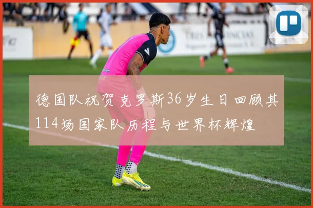 德国队祝贺克罗斯36岁生日回顾其114场国家队历程与世界杯辉煌
