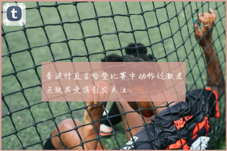 香波特直言哈登比赛中动作过激差点致其受伤引发关注