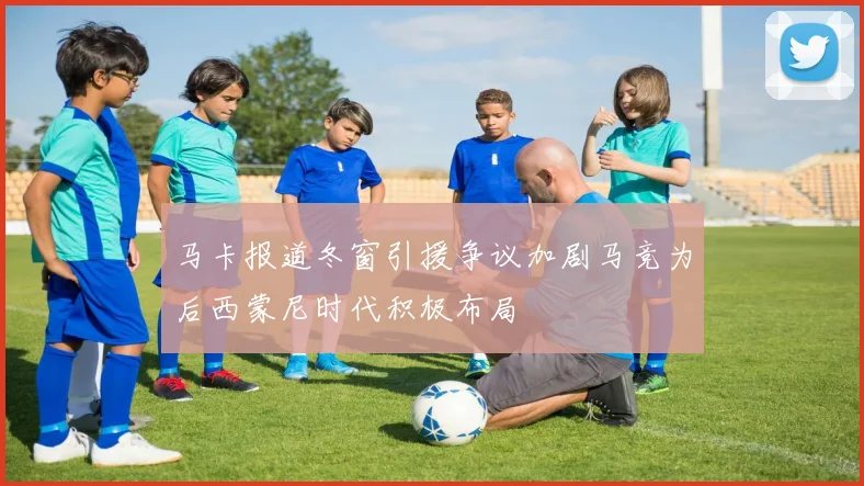 马卡报道冬窗引援争议加剧马竞为后西蒙尼时代积极布局