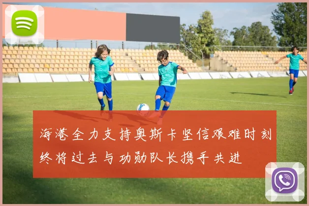 海港全力支持奥斯卡坚信艰难时刻终将过去与功勋队长携手共进