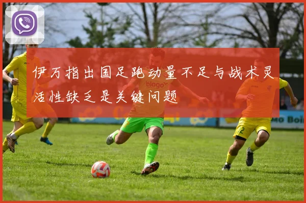 伊万指出国足跑动量不足与战术灵活性缺乏是关键问题