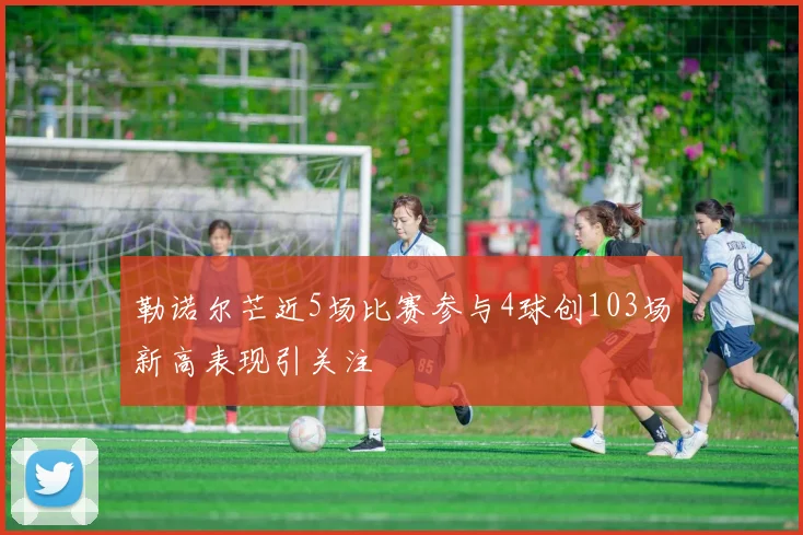 勒诺尔芒近5场比赛参与4球创103场新高表现引关注