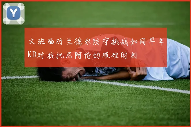 文班面对兰德尔防守挑战如同早年KD对抗托尼阿伦的艰难时刻