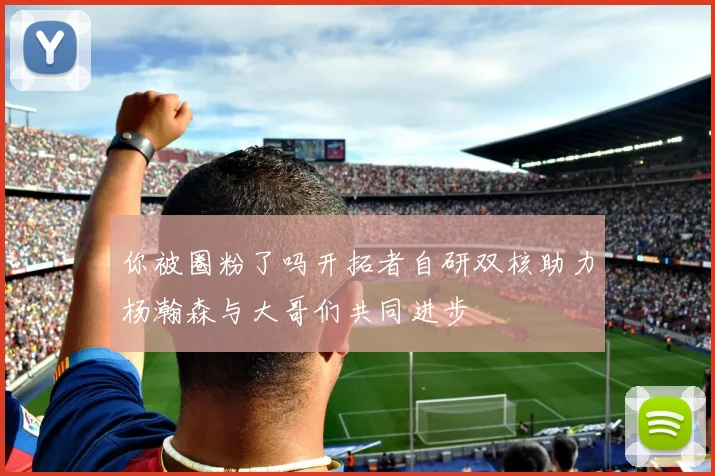 你被圈粉了吗开拓者自研双核助力杨瀚森与大哥们共同进步