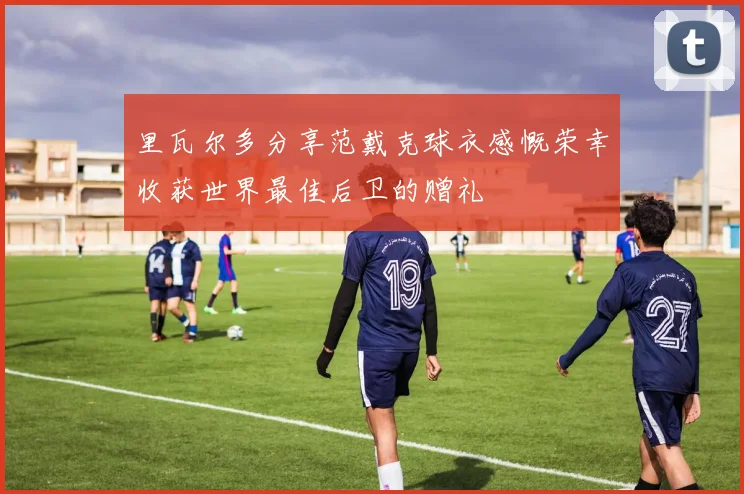 里瓦尔多分享范戴克球衣感慨荣幸收获世界最佳后卫的赠礼