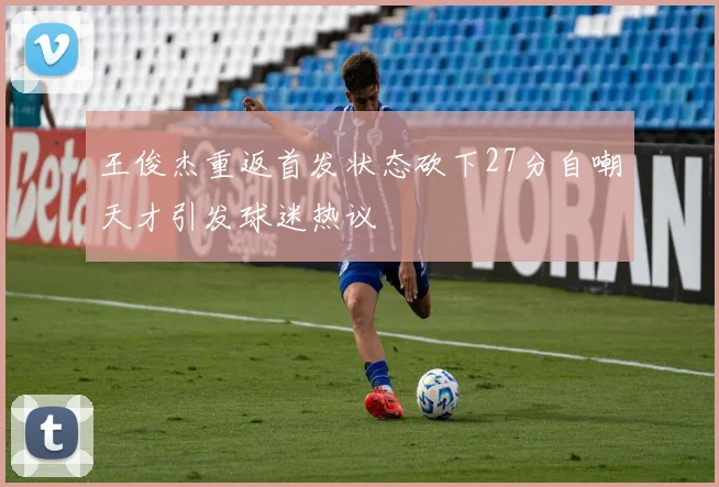 王俊杰重返首发状态砍下27分自嘲天才引发球迷热议