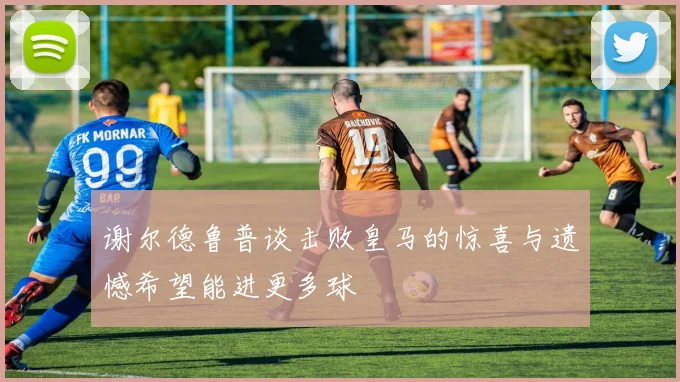 谢尔德鲁普谈击败皇马的惊喜与遗憾希望能进更多球