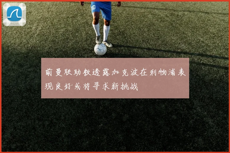 前曼联助教透露加克波在利物浦表现良好或将寻求新挑战