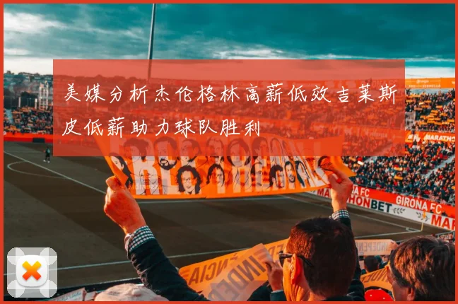 美媒分析杰伦格林高薪低效吉莱斯皮低薪助力球队胜利