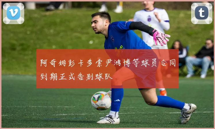 阿奇姆彭卡多索尹鸿博等球员合同到期正式告别球队