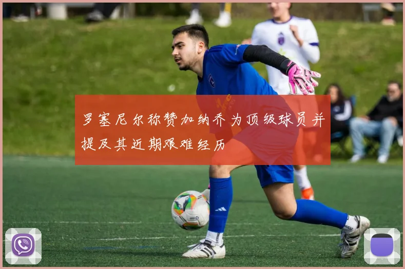 罗塞尼尔称赞加纳乔为顶级球员并提及其近期艰难经历