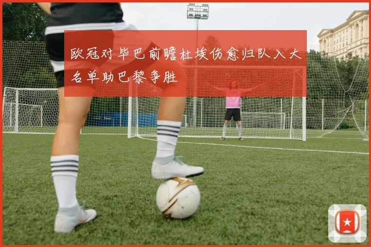 欧冠对毕巴前瞻杜埃伤愈归队入大名单助巴黎争胜