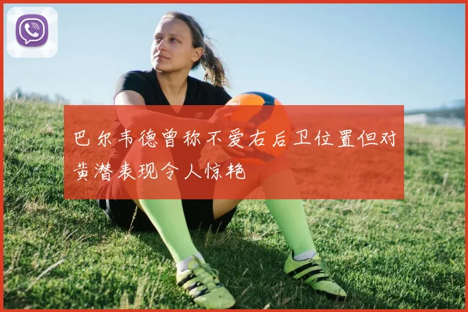 巴尔韦德曾称不爱右后卫位置但对黄潜表现令人惊艳