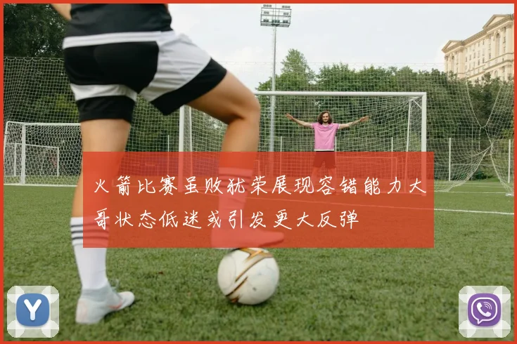 火箭比赛虽败犹荣展现容错能力大哥状态低迷或引发更大反弹