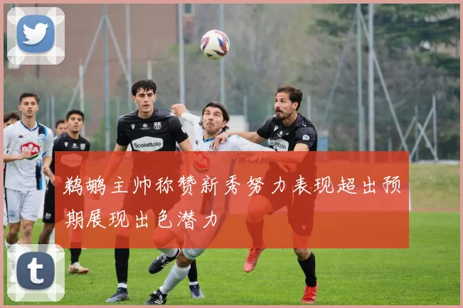 鹈鹕主帅称赞新秀努力表现超出预期展现出色潜力