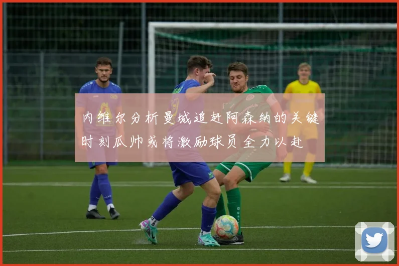 内维尔分析曼城追赶阿森纳的关键时刻瓜帅或将激励球员全力以赴